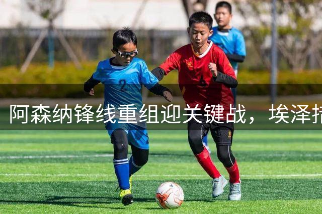 阿森纳锋线重组迎关键战，埃泽措利斯谁将担纲？